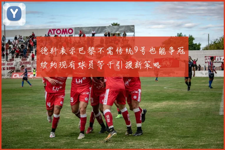 德科表示巴黎不需传统9号也能争冠续约现有球员等于引援新策略