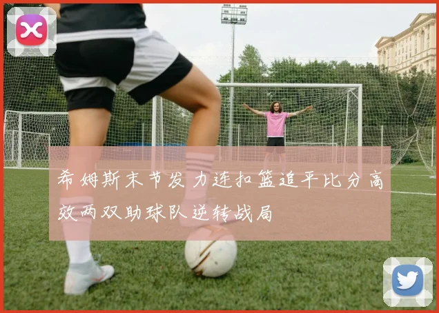 希姆斯末节发力连扣篮追平比分高效两双助球队逆转战局