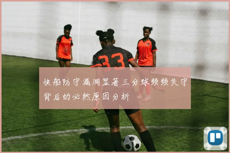 快船防守漏洞显著三分球频频失守背后的必然原因分析