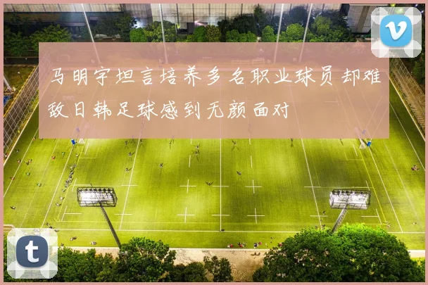 马明宇坦言培养多名职业球员却难敌日韩足球感到无颜面对
