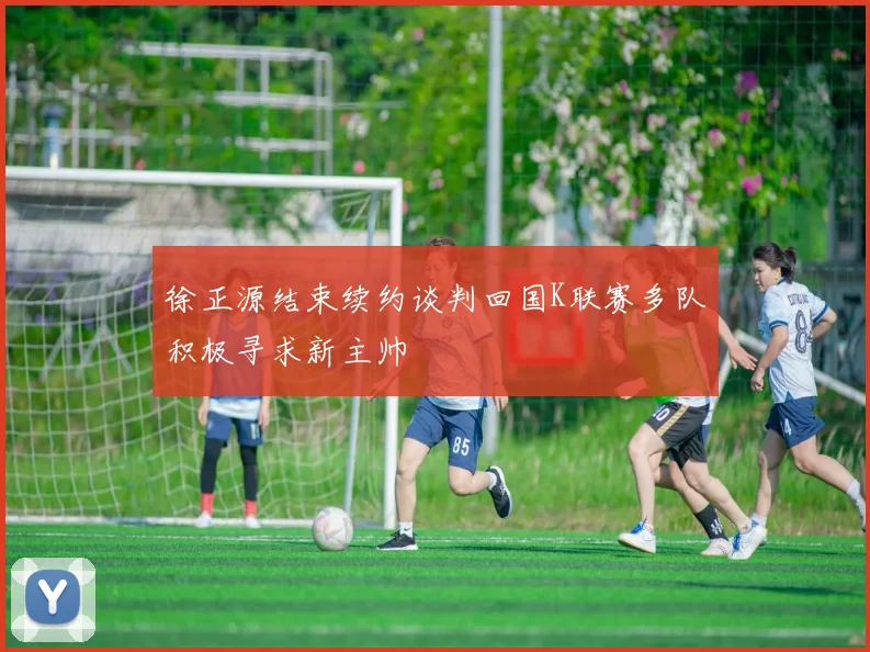 徐正源结束续约谈判回国K联赛多队积极寻求新主帅