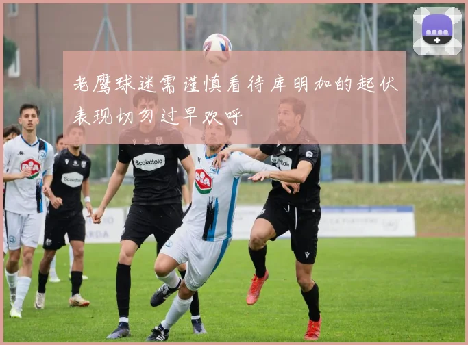 老鹰球迷需谨慎看待库明加的起伏表现切勿过早欢呼