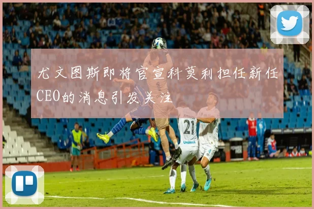 尤文图斯即将官宣科莫利担任新任CEO的消息引发关注