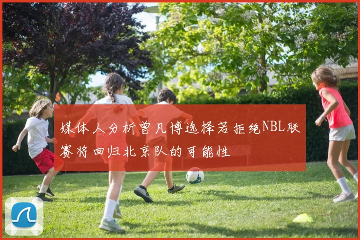 媒体人分析曾凡博选择若拒绝NBL联赛将回归北京队的可能性