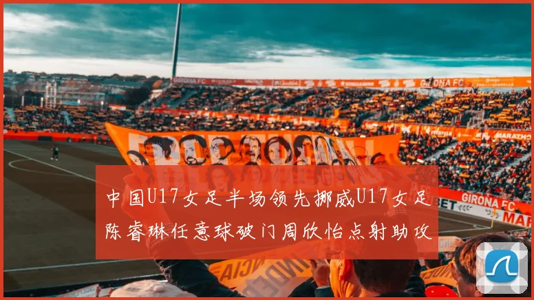 中国U17女足半场领先挪威U17女足陈睿琳任意球破门周欣怡点射助攻