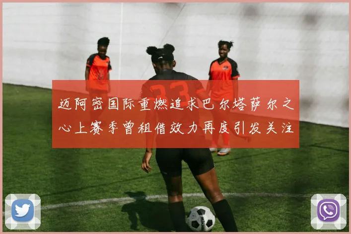迈阿密国际重燃追求巴尔塔萨尔之心上赛季曾租借效力再度引发关注