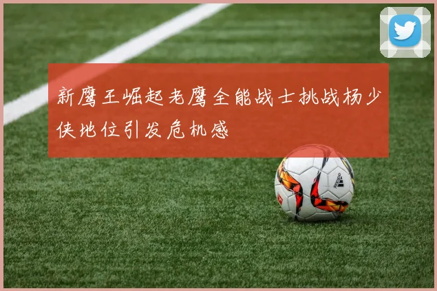 新鹰王崛起老鹰全能战士挑战杨少侠地位引发危机感