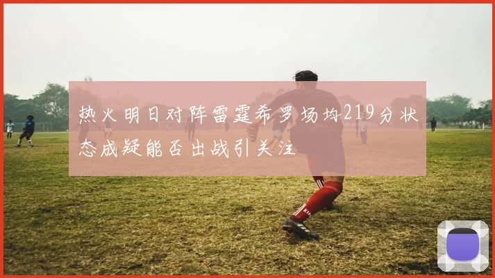 热火明日对阵雷霆希罗场均219分状态成疑能否出战引关注