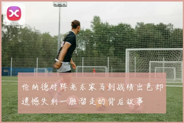 伦纳德对阵老东家马刺战绩出色却遗憾失利一胜溜走的背后故事