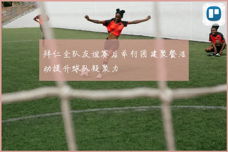 拜仁全队友谊赛后举行团建聚餐活动提升球队凝聚力