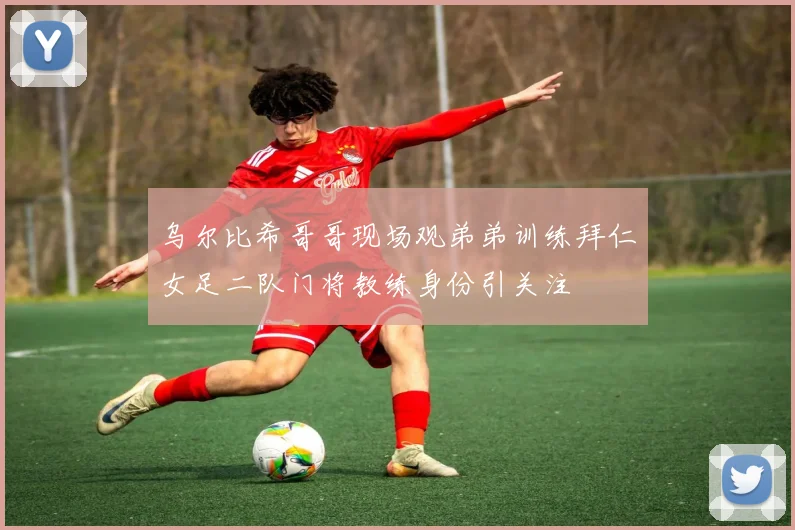乌尔比希哥哥现场观弟弟训练拜仁女足二队门将教练身份引关注
