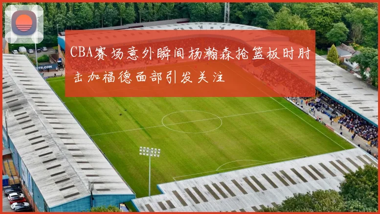 CBA赛场意外瞬间杨瀚森抢篮板时肘击加福德面部引发关注